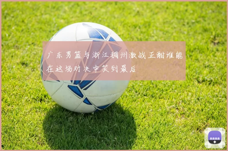 广东男篮与浙江稠州激战正酣谁能在这场对决中笑到最后