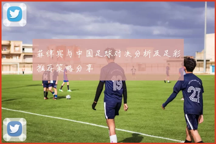 菲律宾与中国足球对决分析及足彩推荐策略分享