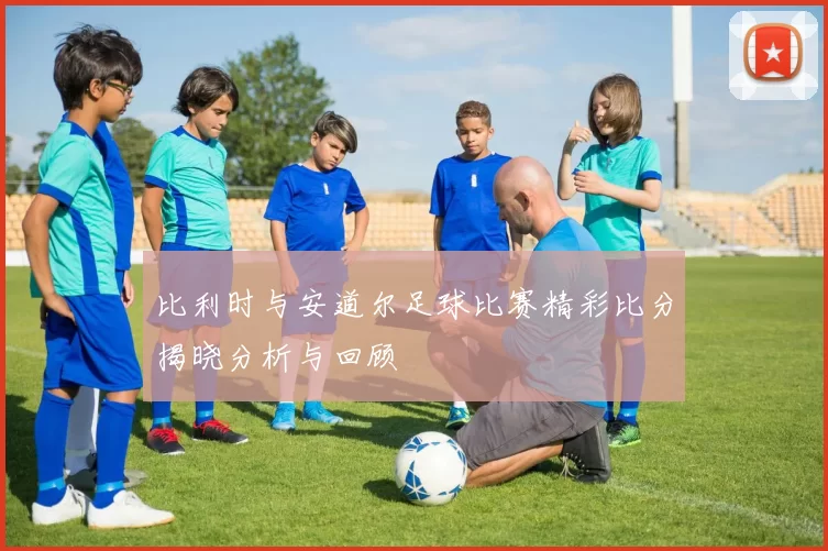 比利时与安道尔足球比赛精彩比分揭晓分析与回顾