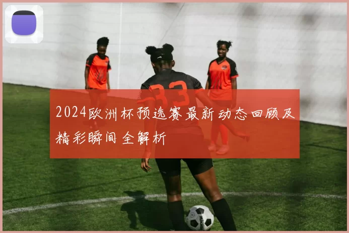 2024欧洲杯预选赛最新动态回顾及精彩瞬间全解析
