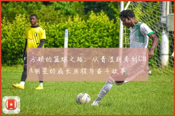 方硕的篮球之路：从青涩新秀到CBA明星的成长历程与奋斗故事