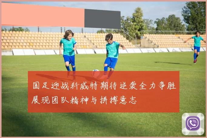 国足迎战科威特期待逆袭全力争胜展现团队精神与拼搏意志