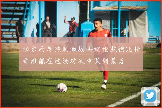 切尔西与热刺激战再续伦敦德比传奇谁能在这场对决中笑到最后