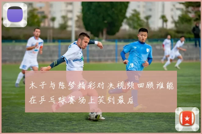木子与陈梦精彩对决视频回顾谁能在乒乓球赛场上笑到最后
