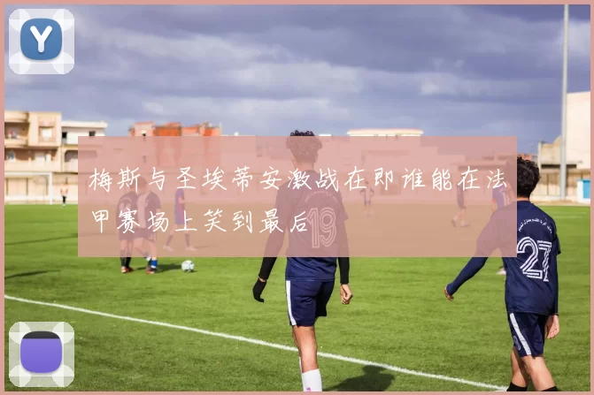 梅斯与圣埃蒂安激战在即谁能在法甲赛场上笑到最后