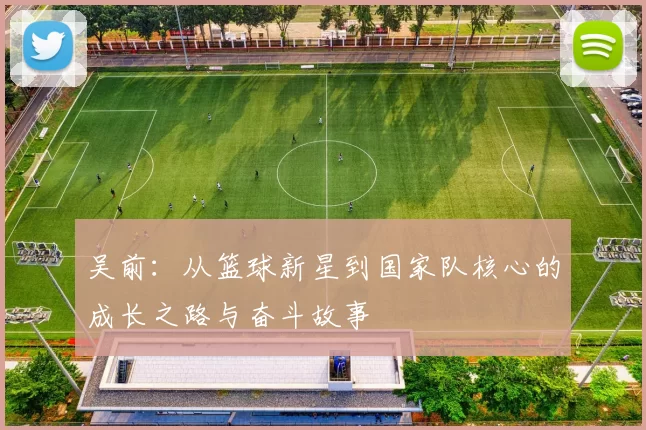 吴前：从篮球新星到国家队核心的成长之路与奋斗故事